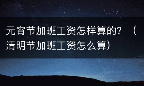 元宵节加班工资怎样算的？（清明节加班工资怎么算）