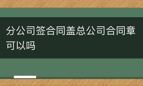 分公司签合同盖总公司合同章可以吗
