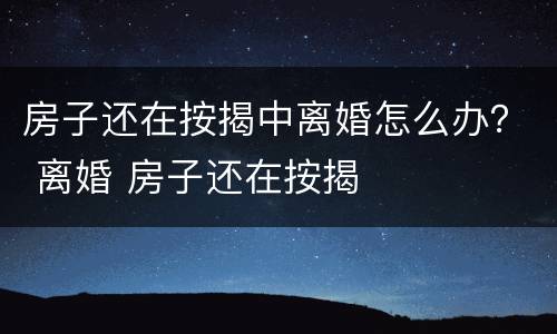 房子还在按揭中离婚怎么办？ 离婚 房子还在按揭