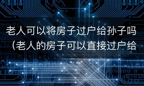 老人可以将房子过户给孙子吗（老人的房子可以直接过户给孙女吗）