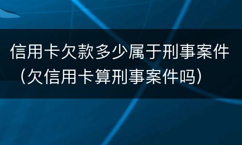 信用卡欠款多少属于刑事案件（欠信用卡算刑事案件吗）