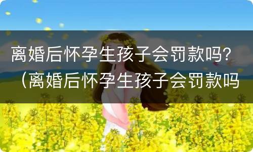 离婚后怀孕生孩子会罚款吗？（离婚后怀孕生孩子会罚款吗知乎）