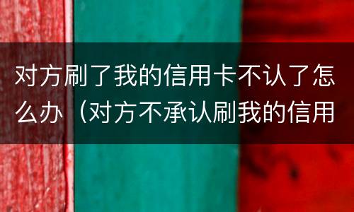 对方刷了我的信用卡不认了怎么办（对方不承认刷我的信用卡）