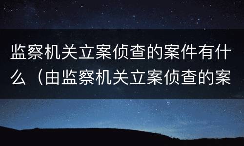 监察机关立案侦查的案件有什么（由监察机关立案侦查的案件）