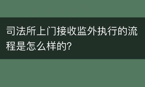 司法所上门接收监外执行的流程是怎么样的？
