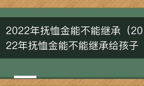 2022年抚恤金能不能继承（2022年抚恤金能不能继承给孩子）