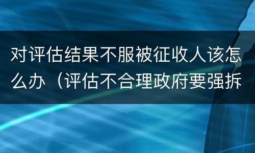 对评估结果不服被征收人该怎么办（评估不合理政府要强拆可以吗）
