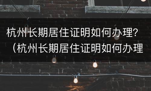 杭州长期居住证明如何办理？（杭州长期居住证明如何办理的）
