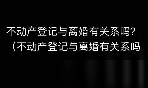 不动产登记与离婚有关系吗？（不动产登记与离婚有关系吗北京）