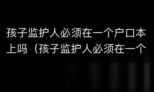 孩子监护人必须在一个户口本上吗（孩子监护人必须在一个户口本上吗怎么写）