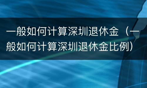 一般如何计算深圳退休金（一般如何计算深圳退休金比例）
