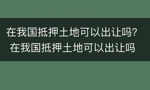 在我国抵押土地可以出让吗？ 在我国抵押土地可以出让吗