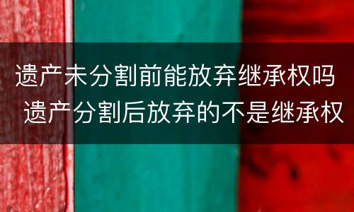 遗产未分割前能放弃继承权吗 遗产分割后放弃的不是继承权,而是所有权,如何理解?