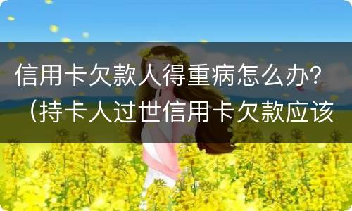 信用卡欠款人得重病怎么办？（持卡人过世信用卡欠款应该怎么办）