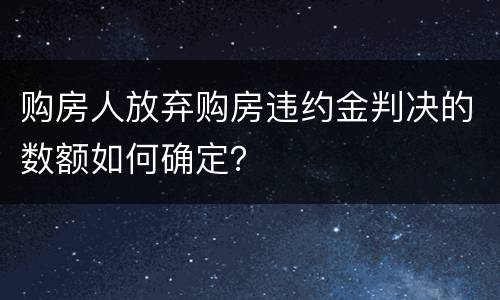 购房人放弃购房违约金判决的数额如何确定？