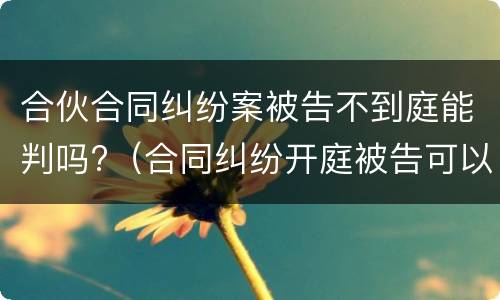 合伙合同纠纷案被告不到庭能判吗?（合同纠纷开庭被告可以不出庭吗）