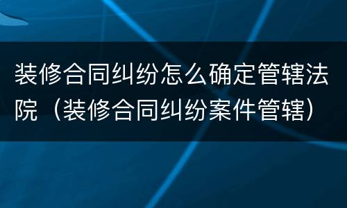 装修合同纠纷怎么确定管辖法院（装修合同纠纷案件管辖）
