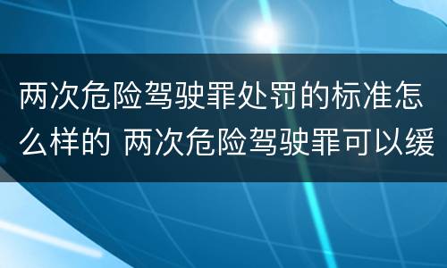 两次危险驾驶罪处罚的标准怎么样的 两次危险驾驶罪可以缓刑吗
