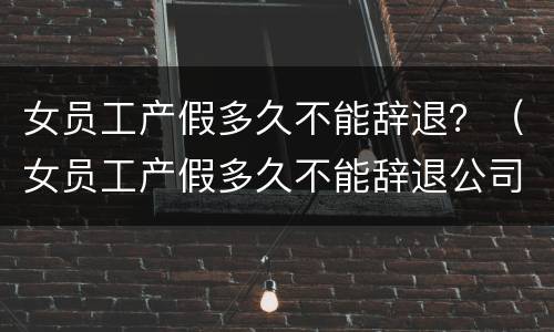 女员工产假多久不能辞退？（女员工产假多久不能辞退公司）