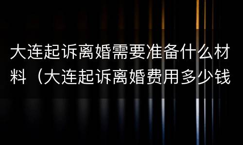 大连起诉离婚需要准备什么材料（大连起诉离婚费用多少钱）