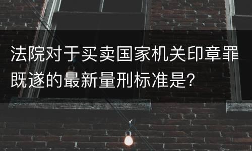 法院对于买卖国家机关印章罪既遂的最新量刑标准是？