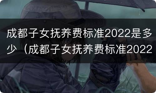 成都子女抚养费标准2022是多少（成都子女抚养费标准2022是多少岁）