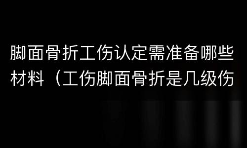 脚面骨折工伤认定需准备哪些材料（工伤脚面骨折是几级伤残大概补偿多少钱）