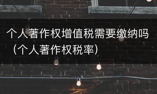 个人著作权增值税需要缴纳吗（个人著作权税率）