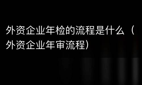 外资企业年检的流程是什么（外资企业年审流程）