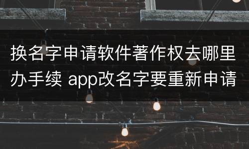 换名字申请软件著作权去哪里办手续 app改名字要重新申请软著吗
