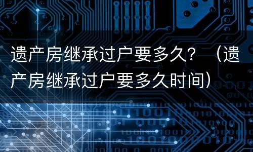 遗产房继承过户要多久？（遗产房继承过户要多久时间）