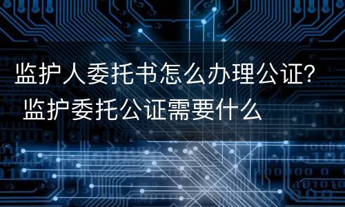 监护人委托书怎么办理公证？ 监护委托公证需要什么