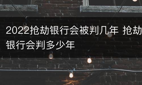 2022抢劫银行会被判几年 抢劫银行会判多少年