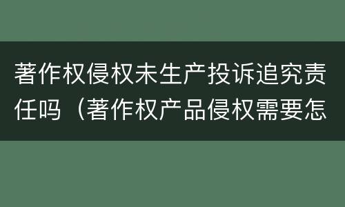 著作权侵权未生产投诉追究责任吗（著作权产品侵权需要怎么处理）