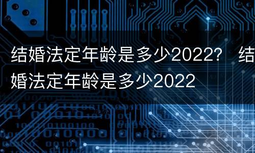 结婚法定年龄是多少2022？ 结婚法定年龄是多少2022