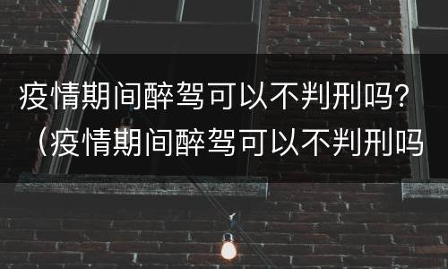 疫情期间醉驾可以不判刑吗？（疫情期间醉驾可以不判刑吗知乎）
