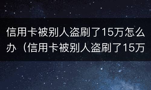 信用卡被别人盗刷了15万怎么办（信用卡被别人盗刷了15万怎么办呢）