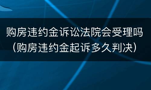 购房违约金诉讼法院会受理吗（购房违约金起诉多久判决）