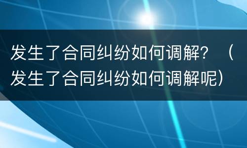 发生了合同纠纷如何调解？（发生了合同纠纷如何调解呢）