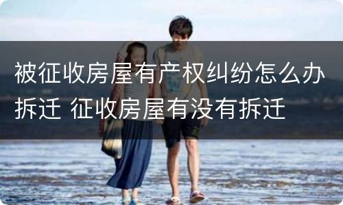 被征收房屋有产权纠纷怎么办拆迁 征收房屋有没有拆迁