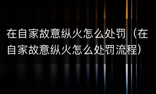 在自家故意纵火怎么处罚（在自家故意纵火怎么处罚流程）