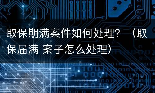 取保期满案件如何处理？（取保届满 案子怎么处理）