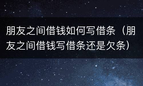 朋友之间借钱如何写借条（朋友之间借钱写借条还是欠条）