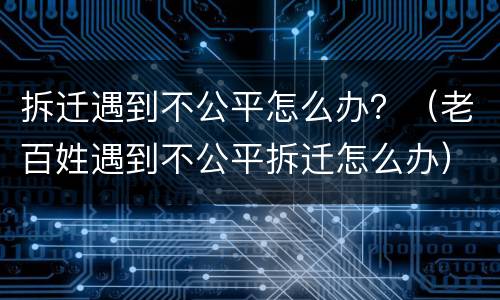 拆迁遇到不公平怎么办？（老百姓遇到不公平拆迁怎么办）