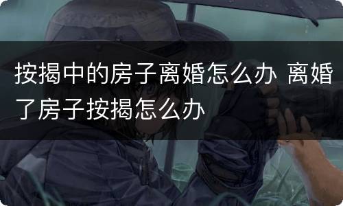 按揭中的房子离婚怎么办 离婚了房子按揭怎么办