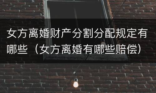 女方离婚财产分割分配规定有哪些（女方离婚有哪些赔偿）