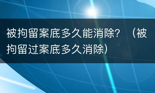 被拘留案底多久能消除？（被拘留过案底多久消除）
