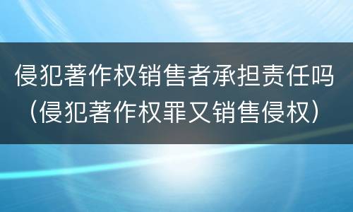 侵犯著作权销售者承担责任吗（侵犯著作权罪又销售侵权）