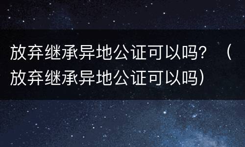 放弃继承异地公证可以吗？（放弃继承异地公证可以吗）