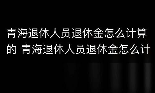 青海退休人员退休金怎么计算的 青海退休人员退休金怎么计算的呀